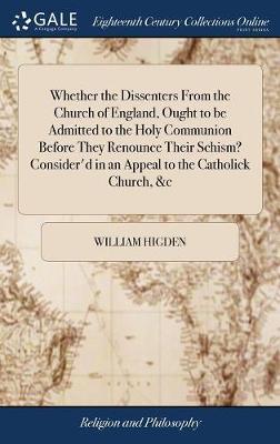 Whether the Dissenters from the Church of England, Ought to Be Admitted to the Holy Communion Before They Renounce Their Schism? Consider'd in an Appeal to the Catholick Church, &c on Hardback by William Higden