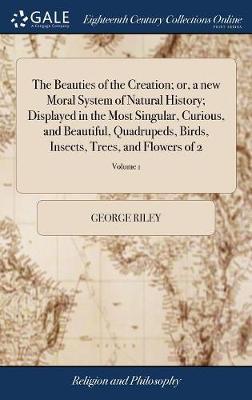 The Beauties of the Creation; Or, a New Moral System of Natural History; Displayed in the Most Singular, Curious, and Beautiful, Quadrupeds, Birds, Insects, Trees, and Flowers of 2; Volume 1 on Hardback by George Riley