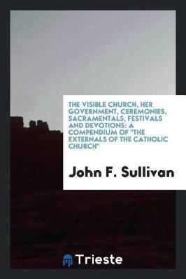 The Visible Church, Her Government, Ceremonies, Sacramentals, Festivals and Devotions by John F Sullivan image