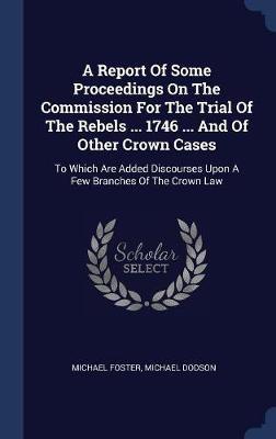 A Report of Some Proceedings on the Commission for the Trial of the Rebels ... 1746 ... and of Other Crown Cases on Hardback by Michael Foster