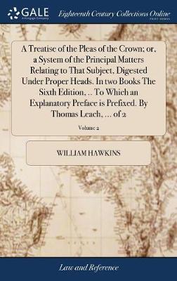 A Treatise of the Pleas of the Crown; Or, a System of the Principal Matters Relating to That Subject, Digested Under Proper Heads. in Two Books the Sixth Edition, .. to Which an Explanatory Preface Is Prefixed. by Thomas Leach, ... of 2; Volume 2 on Hardback by William Hawkins