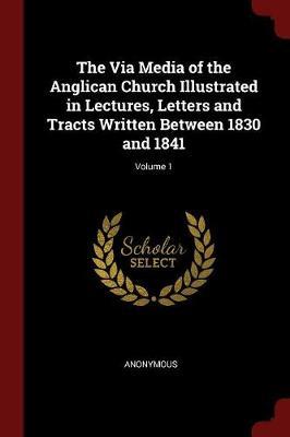 The Via Media of the Anglican Church Illustrated in Lectures, Letters and Tracts Written Between 1830 and 1841; Volume 1 by * Anonymous