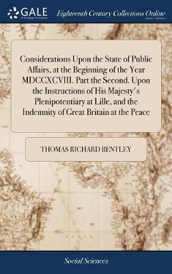 Considerations Upon the State of Public Affairs, at the Beginning of the Year MDCCXCVIII. Part the Second. Upon the Instructions of His Majesty's Plenipotentiary at Lille, and the Indemnity of Great Britain at the Peace on Hardback by Thomas Richard Bentley