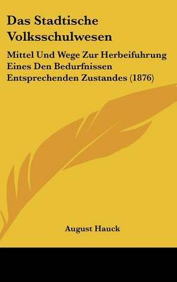 Das Stadtische Volksschulwesen: Mittel Und Wege Zur Herbeifuhrung Eines Den Bedurfnissen Entsprechenden Zustandes (1876) by August Hauck image