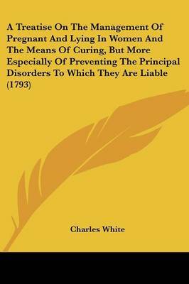 A Treatise on the Management of Pregnant and Lying in Women and the Means of Curing, But More Especially of Preventing the Principal Disorders to Which They Are Liable (1793) by Charles White image