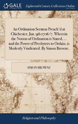 An Ordination Sermon Preach'd at Chichester, Jan. 9th 1706/7. Wherein the Notion of Ordination Is Stated, ... and the Power of Presbyters to Ordain, Is Modestly Vindicated. by Simon Browne, image