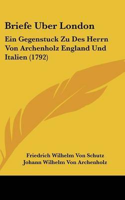 Briefe Uber London: Ein Gegenstuck Zu Des Herrn Von Archenholz England Und Italien (1792) on Hardback by Friedrich Wilhelm Von Schutz