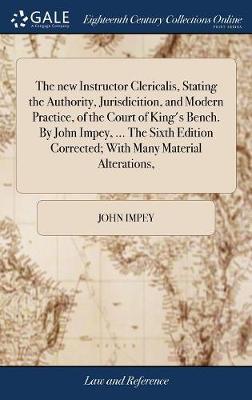 The New Instructor Clericalis, Stating the Authority, Jurisdicition, and Modern Practice, of the Court of King's Bench. by John Impey, ... the Sixth Edition Corrected; With Many Material Alterations, image