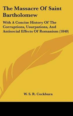 The Massacre Of Saint Bartholomew: With A Concise History Of The Corruptions, Usurpations, And Antisocial Effects Of Romanism (1840) on Hardback by W S R Cockburn