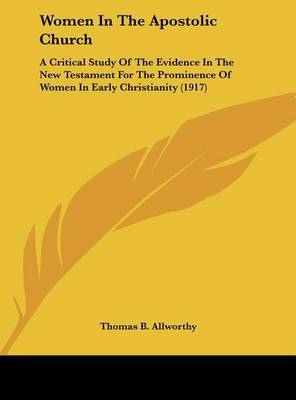 Women in the Apostolic Church: A Critical Study of the Evidence in the New Testament for the Prominence of Women in Early Christianity (1917) on Hardback by Thomas B Allworthy