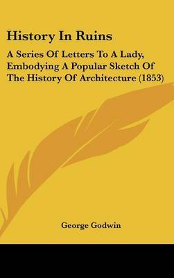 History In Ruins: A Series Of Letters To A Lady, Embodying A Popular Sketch Of The History Of Architecture (1853) on Hardback by George Godwin