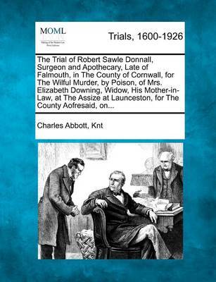 The Trial of Robert Sawle Donnall, Surgeon and Apothecary, Late of Falmouth, in the County of Cornwall, for the Wilful Murder, by Poison, of Mrs. Elizabeth Downing, Widow, His Mother-In-Law, at the Assize at Launceston, for the County Aofresaid, On... by Charles Abbott Knt image