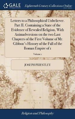 Letters to a Philosophical Unbeliever. Part II. Containing a State of the Evidence of Revealed Religion, with Animadversions on the Two Last Chapters of the First Volume of Mr. Gibbon's History of the Fall of the Roman Empire of 1; Volume 1 by Joseph Priestley image