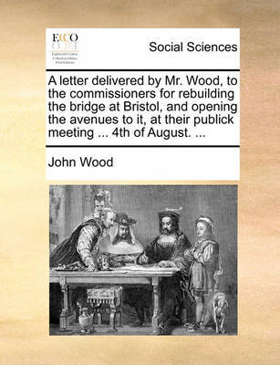 A Letter Delivered by Mr. Wood, to the Commissioners for Rebuilding the Bridge at Bristol, and Opening the Avenues to It, at Their Publick Meeting ... 4th of August. ... by John Wood image
