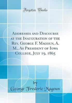 Addresses and Discourse at the Inauguration of the REV. George F. Magoun, A. M., as President of Iowa College, July 19, 1865 (Classic Reprint) by George Frederic Magoun image