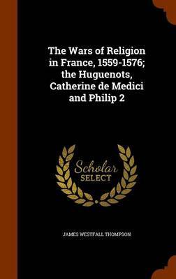 The Wars of Religion in France, 1559-1576; The Huguenots, Catherine de Medici and Philip 2 by James Westfall Thompson image