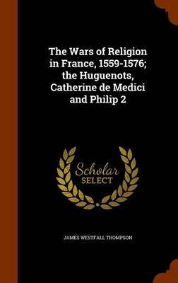 The Wars of Religion in France, 1559-1576; The Huguenots, Catherine de Medici and Philip 2 on Hardback by James Westfall Thompson