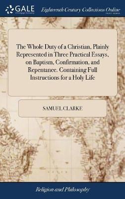 The Whole Duty of a Christian, Plainly Represented in Three Practical Essays, on Baptism, Confirmation, and Repentance. Containing Full Instructions for a Holy Life on Hardback by Samuel Clarke