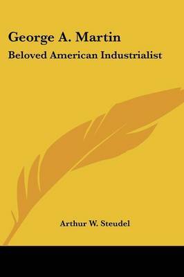 George A. Martin: Beloved American Industrialist on Paperback by Arthur W. Steudel