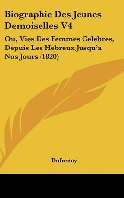 Biographie Des Jeunes Demoiselles V4: Ou, Vies Des Femmes Celebres, Depuis Les Hebreux Jusqu'a Nos Jours (1820) on Hardback by Dufrenoy