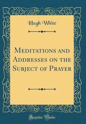 Meditations and Addresses on the Subject of Prayer (Classic Reprint) by Hugh White image