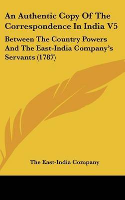 An Authentic Copy of the Correspondence in India V5: Between the Country Powers and the East-India Company's Servants (1787) by East-India Company The East-India Company image