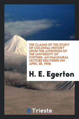 The Claims of the Study of Colonial History Upon the Attention of the University of Oxford; An Inaugural Lecture Delivered on April 28, 1906 by H. E. Egerton image