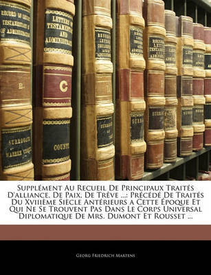 Supplement Au Recueil de Principaux Traites D'Alliance, de Paix, de Treve ...: Precede de Traites Du Xviiieme Siecle Anterieurs a Cette Epoque Et Qui Ne Se Trouvent Pas Dans Le Corps Universal Diplomatique de Mrs. Dumont Et Rousset ... on Paperback by Georg Friedrich Martens