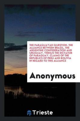 The Paraguayan Question. the Alliance Between Brazil, the Argentine Confederation and Uruguay, Versus the Dictator of Paraguay. Claims of the Republics of Peru and Bolivia in Regard to This Alliance by * Anonymous image