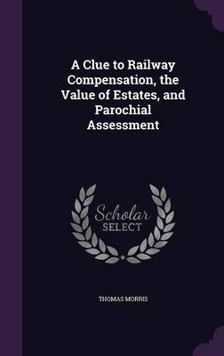 A Clue to Railway Compensation, the Value of Estates, and Parochial Assessment on Hardback by Thomas Morris