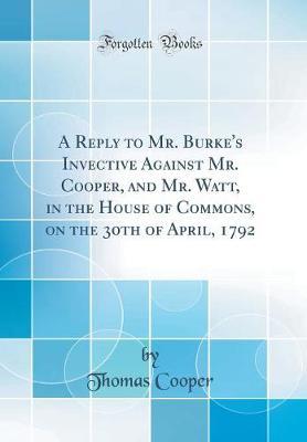 A Reply to Mr. Burke's Invective Against Mr. Cooper, and Mr. Watt, in the House of Commons, on the 30th of April, 1792 (Classic Reprint) by Thomas Cooper image