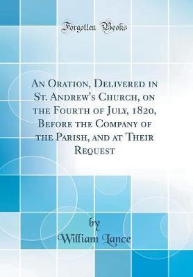 An Oration, Delivered in St. Andrew's Church, on the Fourth of July, 1820, Before the Company of the Parish, and at Their Request (Classic Reprint) by William Lance image