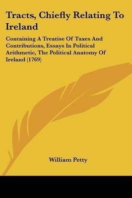 Tracts, Chiefly Relating to Ireland: Containing a Treatise of Taxes and Contributions, Essays in Political Arithmetic, the Political Anatomy of Ireland (1769) on Paperback by William Petty