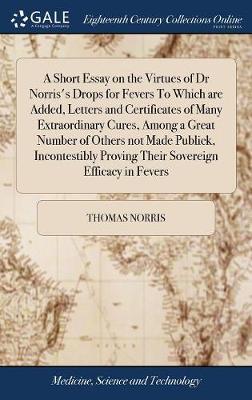 A Short Essay on the Virtues of Dr Norris's Drops for Fevers to Which Are Added, Letters and Certificates of Many Extraordinary Cures, Among a Great Number of Others Not Made Publick, Incontestibly Proving Their Sovereign Efficacy in Fevers on Hardback by Thomas Norris