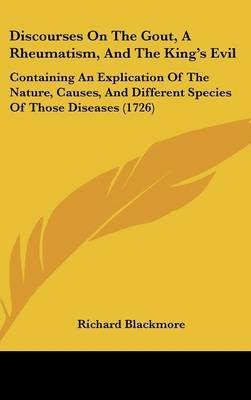 Discourses on the Gout, a Rheumatism, and the King's Evil: Containing an Explication of the Nature, Causes, and Different Species of Those Diseases (1726) on Hardback by Richard Blackmore