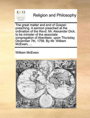 The Great Matter and End of Gospel-Preaching. a Sermon Preached at the Ordination of the Revd. Mr. Alexander Dick, to Be Minister of the Associate Congregation of Aberdeen, Upon Thursday, December 7th, 1758. by Mr. William McEwen, ... by William McEwen