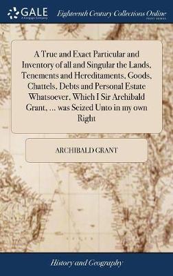 A True and Exact Particular and Inventory of All and Singular the Lands, Tenements and Hereditaments, Goods, Chattels, Debts and Personal Estate Whatsoever, Which I Sir Archibald Grant, ... Was Seized Unto in My Own Right on Hardback by Archibald Grant