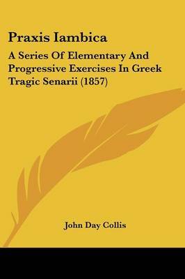 Praxis Iambica: A Series Of Elementary And Progressive Exercises In Greek Tragic Senarii (1857) on Paperback by John Day Collis