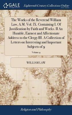 The Works of the Reverend William Law, A.M. Vol. IX. Containing I. of Justification by Faith and Works. II an Humble, Earnest and Affectionate Address to the Clergy III. a Collection of Letters on Interesting and Important Subjects of 9; Volume 9 by William Law image