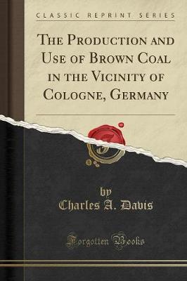 The Production and Use of Brown Coal in the Vicinity of Cologne, Germany (Classic Reprint) by Charles A Davis image