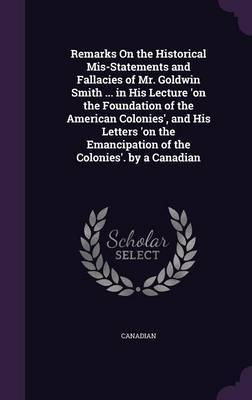 Remarks on the Historical MIS-Statements and Fallacies of Mr. Goldwin Smith ... in His Lecture 'on the Foundation of the American Colonies', and His Letters 'on the Emancipation of the Colonies'. by a Canadian on Hardback by Canadian