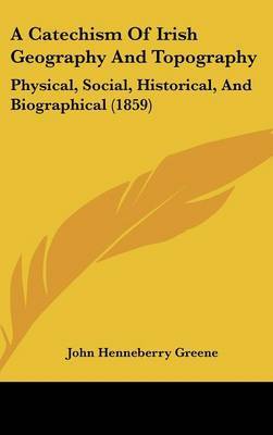 A Catechism Of Irish Geography And Topography: Physical, Social, Historical, And Biographical (1859) on Hardback by John Henneberry Greene