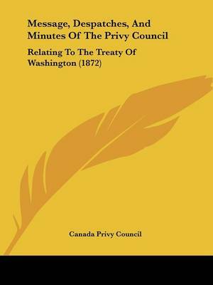 Message, Despatches, And Minutes Of The Privy Council: Relating To The Treaty Of Washington (1872) on Paperback by Canada Privy Council