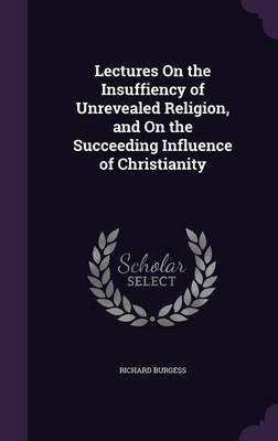 Lectures on the Insuffiency of Unrevealed Religion, and on the Succeeding Influence of Christianity on Hardback by Richard Burgess