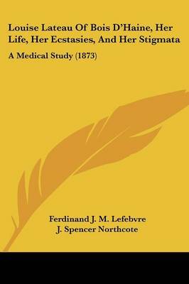 Louise Lateau Of Bois D'Haine, Her Life, Her Ecstasies, And Her Stigmata: A Medical Study (1873) on Paperback by Ferdinand J M Lefebvre