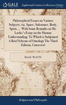 Philosophical Essays on Various Subjects, Viz. Space, Substance, Body, Spirit, ... with Some Remarks on Mr. Locke's Essay on the Human Understanding. to Which Is Subjoined a Brief Scheme of Ontology the Third Edition, Corrected by Isaac Watts image