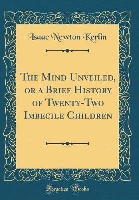 The Mind Unveiled, or a Brief History of Twenty-Two Imbecile Children (Classic Reprint) by Isaac Newton Kerlin image