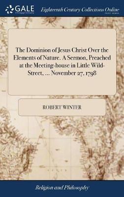 The Dominion of Jesus Christ Over the Elements of Nature. a Sermon, Preached at the Meeting-House in Little Wild-Street, ... November 27, 1798 on Hardback by Robert Winter