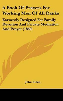 A Book Of Prayers For Working Men Of All Ranks: Earnestly Designed For Family Devotion And Private Mediation And Prayer (1860) on Hardback by John Elden