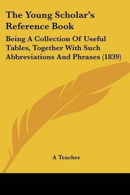 The Young Scholar's Reference Book: Being A Collection Of Useful Tables, Together With Such Abbreviations And Phrases (1839) on Paperback by A Teacher